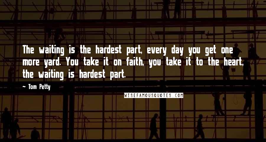 Tom Petty Quotes: The waiting is the hardest part, every day you get one more yard. You take it on faith, you take it to the heart, the waiting is hardest part.