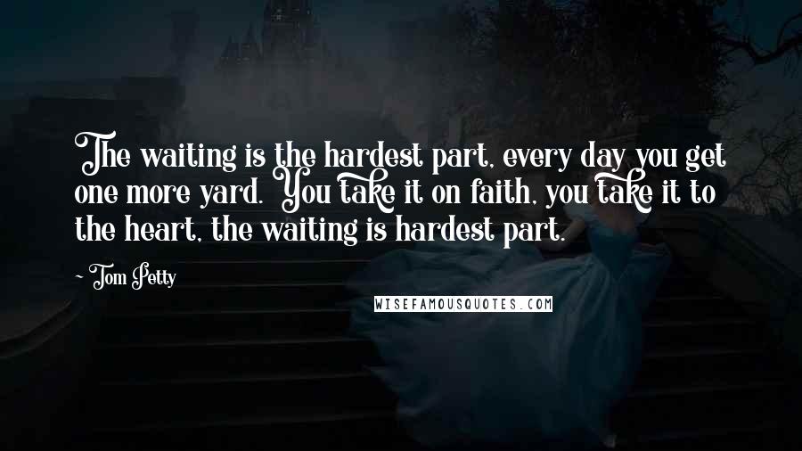 Tom Petty Quotes: The waiting is the hardest part, every day you get one more yard. You take it on faith, you take it to the heart, the waiting is hardest part.