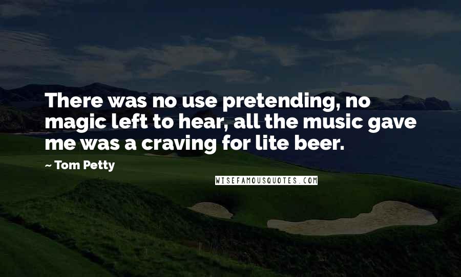 Tom Petty Quotes: There was no use pretending, no magic left to hear, all the music gave me was a craving for lite beer.