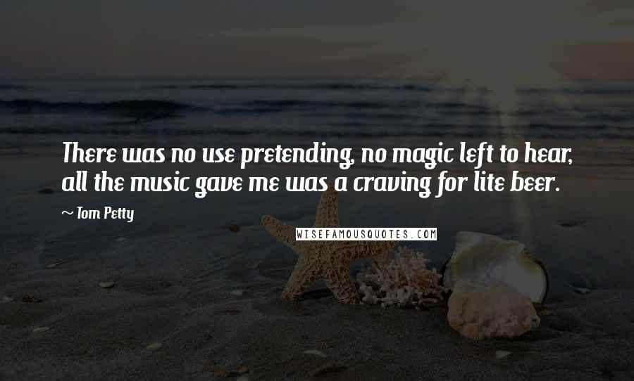 Tom Petty Quotes: There was no use pretending, no magic left to hear, all the music gave me was a craving for lite beer.