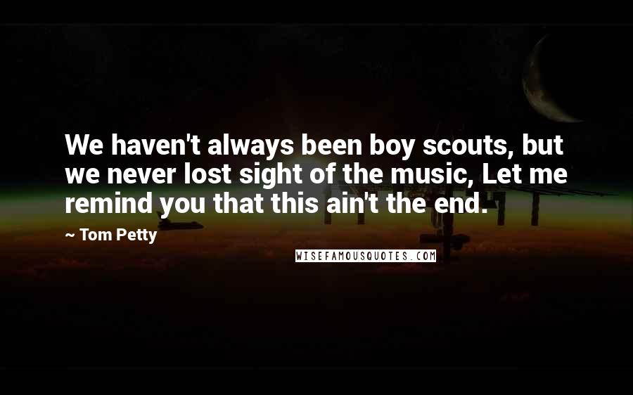 Tom Petty Quotes: We haven't always been boy scouts, but we never lost sight of the music, Let me remind you that this ain't the end.