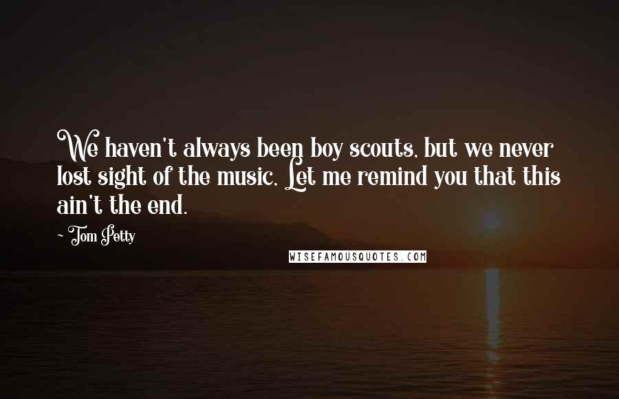 Tom Petty Quotes: We haven't always been boy scouts, but we never lost sight of the music, Let me remind you that this ain't the end.