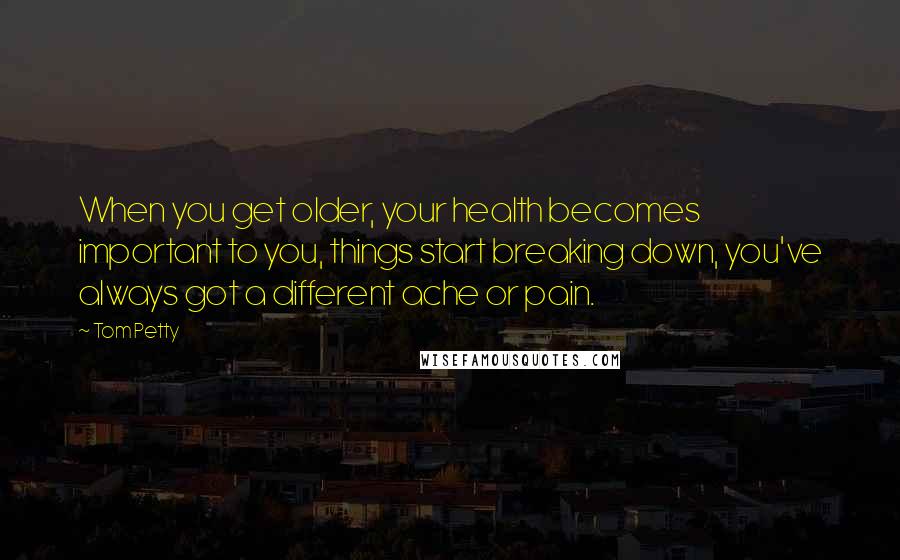 Tom Petty Quotes: When you get older, your health becomes important to you, things start breaking down, you've always got a different ache or pain.