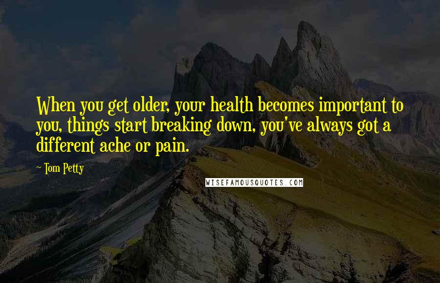 Tom Petty Quotes: When you get older, your health becomes important to you, things start breaking down, you've always got a different ache or pain.