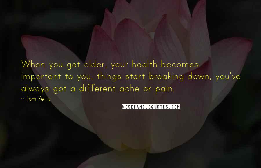 Tom Petty Quotes: When you get older, your health becomes important to you, things start breaking down, you've always got a different ache or pain.