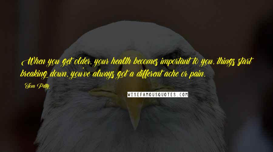 Tom Petty Quotes: When you get older, your health becomes important to you, things start breaking down, you've always got a different ache or pain.