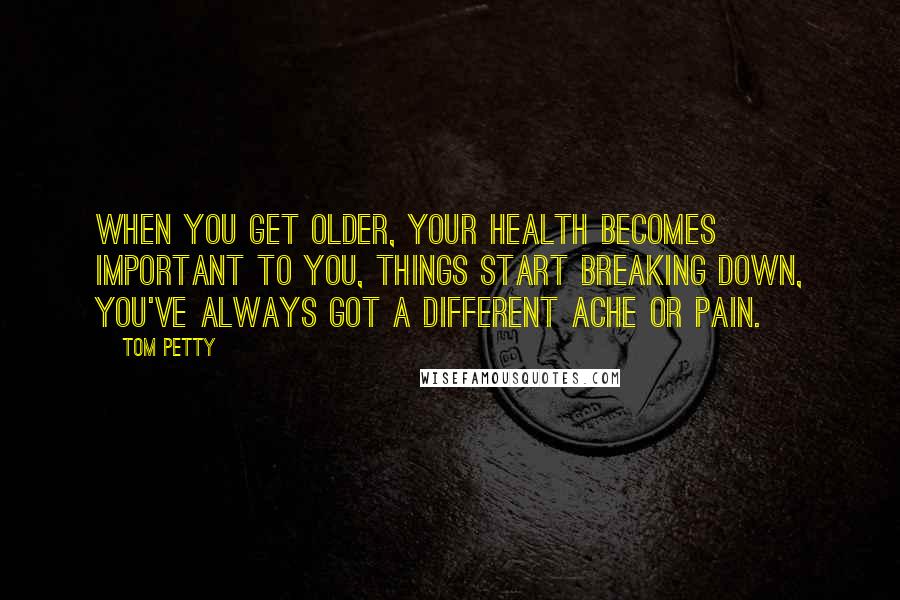 Tom Petty Quotes: When you get older, your health becomes important to you, things start breaking down, you've always got a different ache or pain.