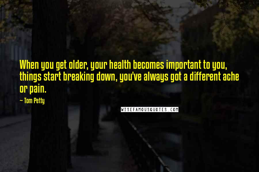 Tom Petty Quotes: When you get older, your health becomes important to you, things start breaking down, you've always got a different ache or pain.