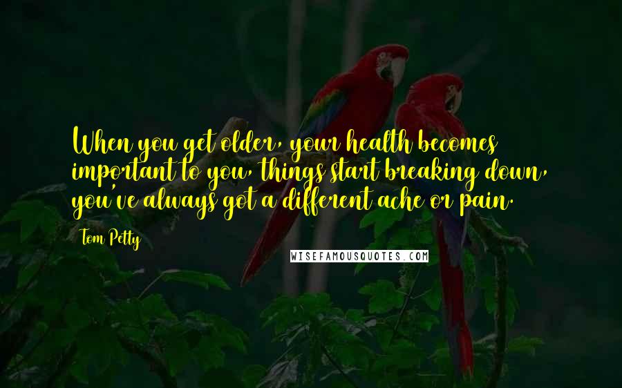 Tom Petty Quotes: When you get older, your health becomes important to you, things start breaking down, you've always got a different ache or pain.