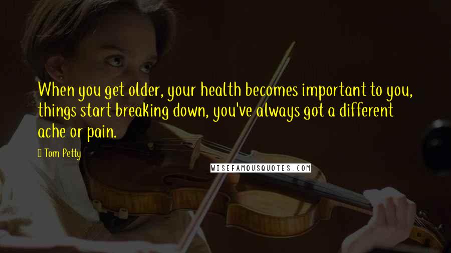 Tom Petty Quotes: When you get older, your health becomes important to you, things start breaking down, you've always got a different ache or pain.