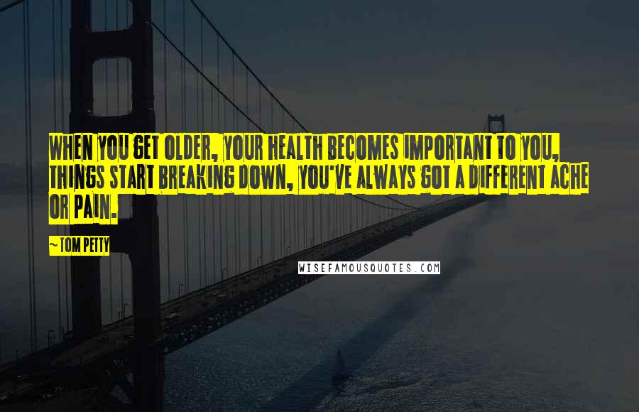 Tom Petty Quotes: When you get older, your health becomes important to you, things start breaking down, you've always got a different ache or pain.