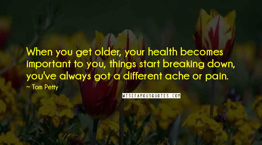 Tom Petty Quotes: When you get older, your health becomes important to you, things start breaking down, you've always got a different ache or pain.