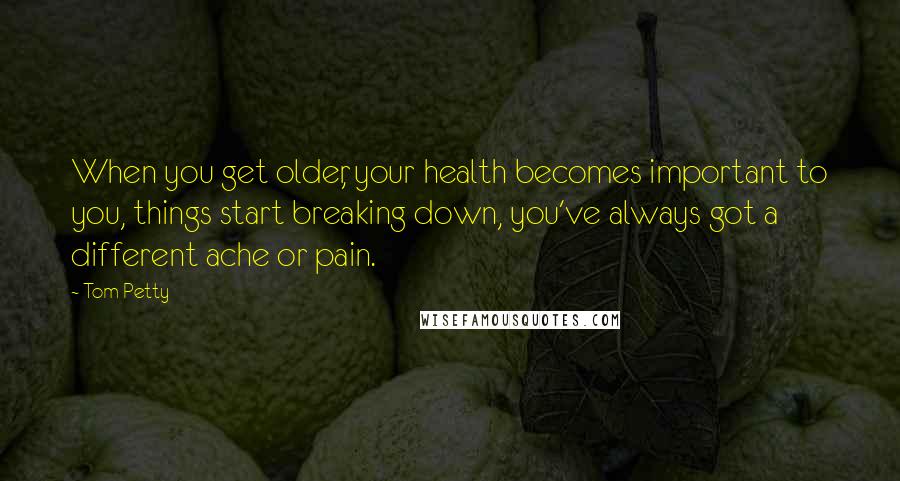 Tom Petty Quotes: When you get older, your health becomes important to you, things start breaking down, you've always got a different ache or pain.