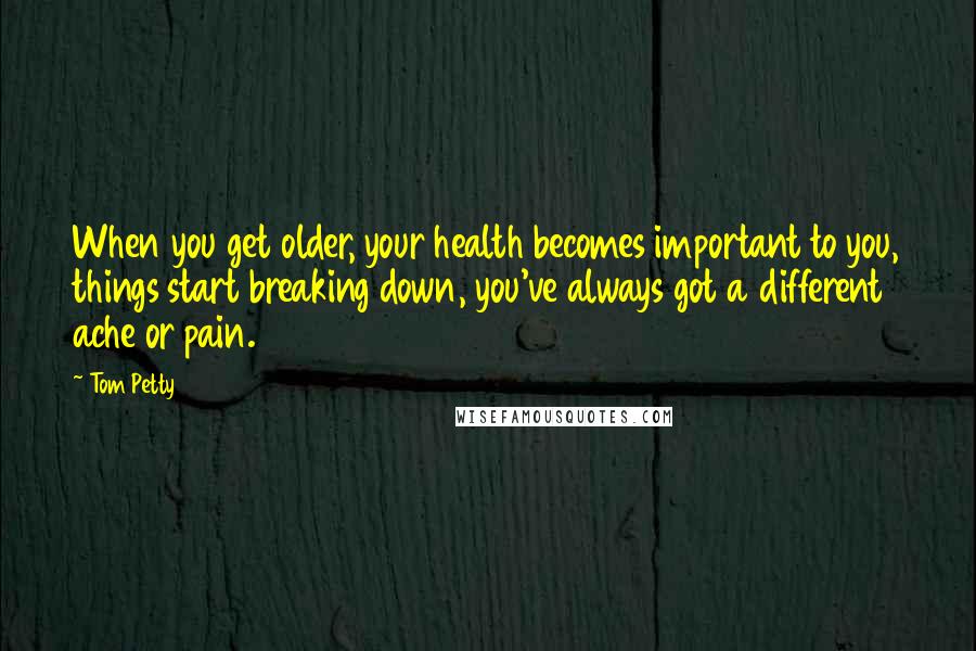 Tom Petty Quotes: When you get older, your health becomes important to you, things start breaking down, you've always got a different ache or pain.