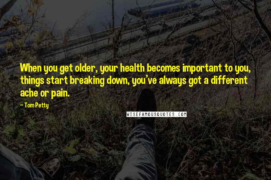 Tom Petty Quotes: When you get older, your health becomes important to you, things start breaking down, you've always got a different ache or pain.