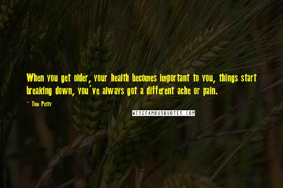 Tom Petty Quotes: When you get older, your health becomes important to you, things start breaking down, you've always got a different ache or pain.