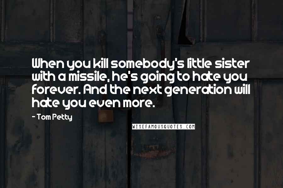 Tom Petty Quotes: When you kill somebody's little sister with a missile, he's going to hate you forever. And the next generation will hate you even more.