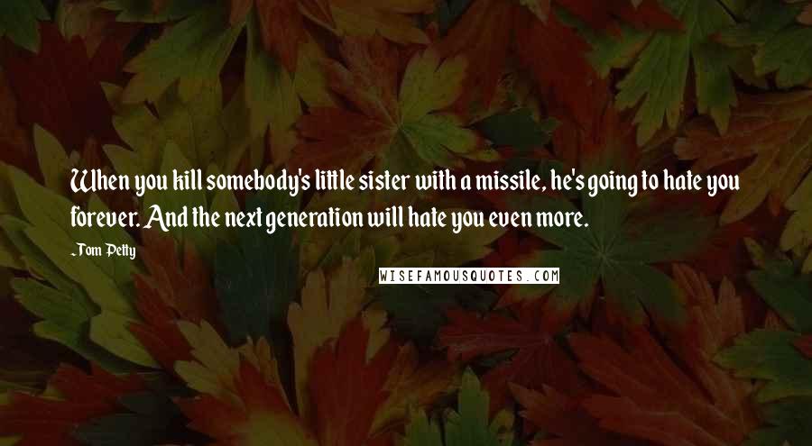 Tom Petty Quotes: When you kill somebody's little sister with a missile, he's going to hate you forever. And the next generation will hate you even more.