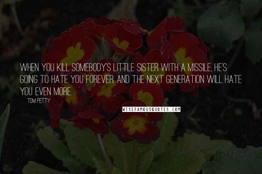 Tom Petty Quotes: When you kill somebody's little sister with a missile, he's going to hate you forever. And the next generation will hate you even more.