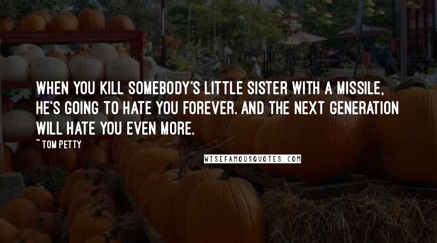 Tom Petty Quotes: When you kill somebody's little sister with a missile, he's going to hate you forever. And the next generation will hate you even more.