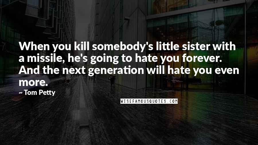 Tom Petty Quotes: When you kill somebody's little sister with a missile, he's going to hate you forever. And the next generation will hate you even more.