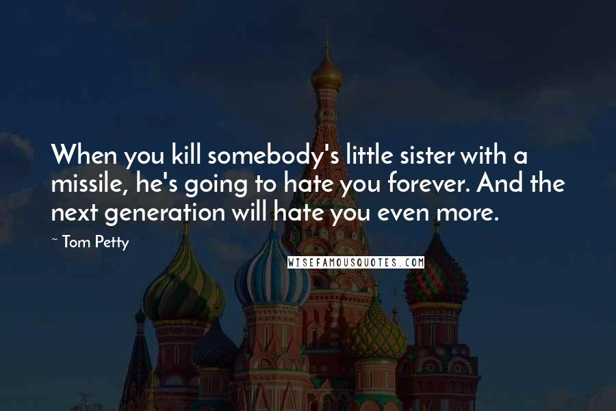 Tom Petty Quotes: When you kill somebody's little sister with a missile, he's going to hate you forever. And the next generation will hate you even more.