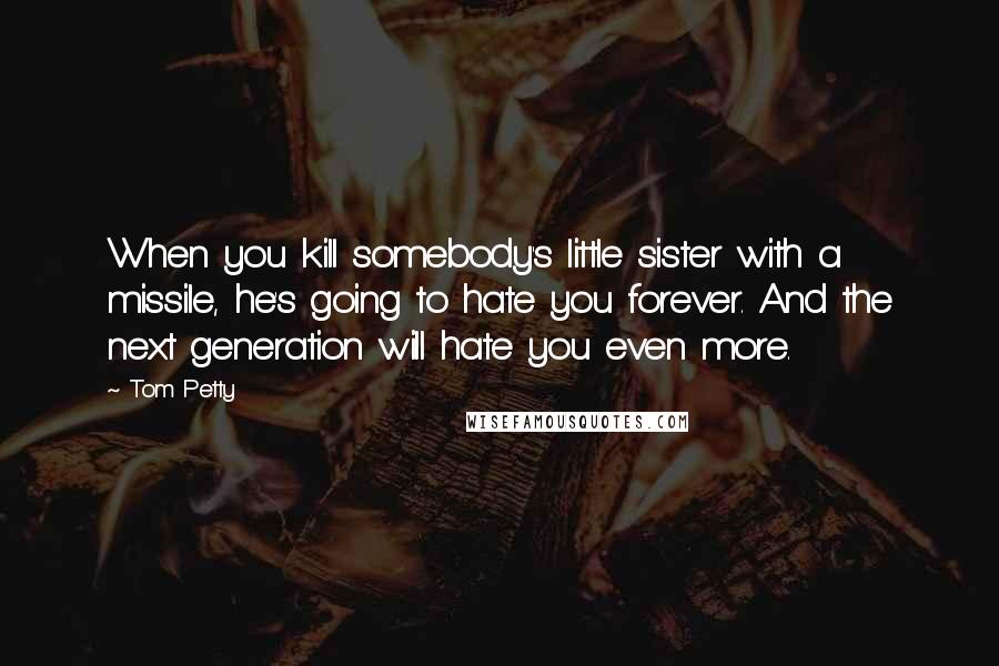 Tom Petty Quotes: When you kill somebody's little sister with a missile, he's going to hate you forever. And the next generation will hate you even more.