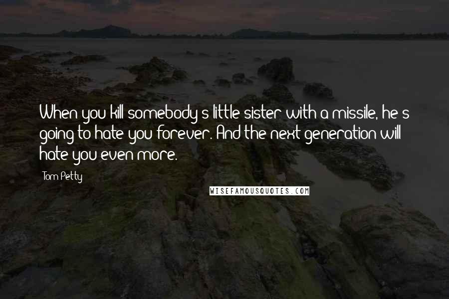 Tom Petty Quotes: When you kill somebody's little sister with a missile, he's going to hate you forever. And the next generation will hate you even more.