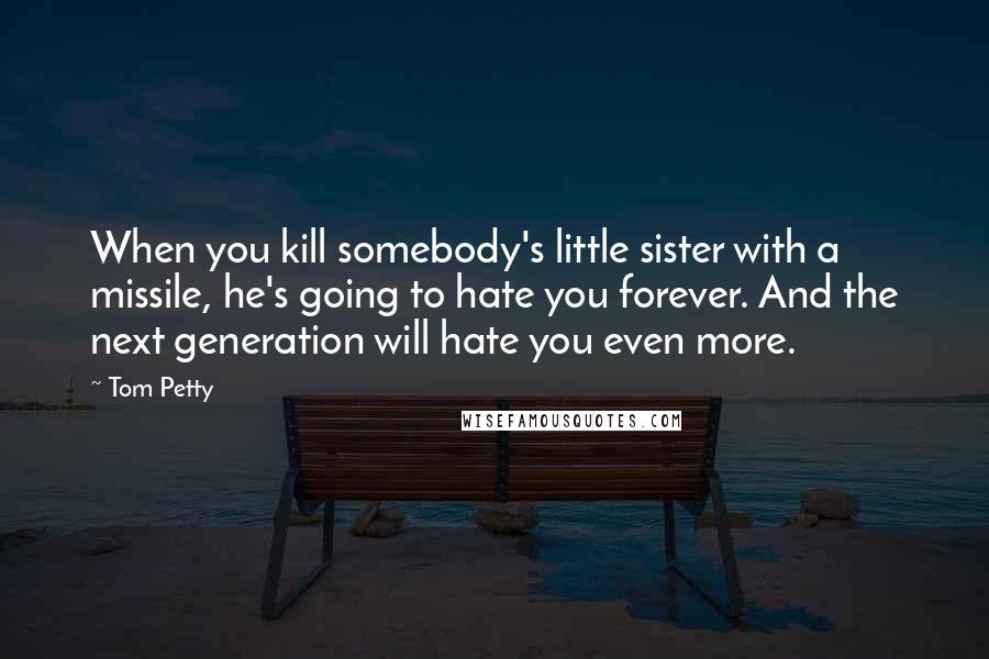 Tom Petty Quotes: When you kill somebody's little sister with a missile, he's going to hate you forever. And the next generation will hate you even more.