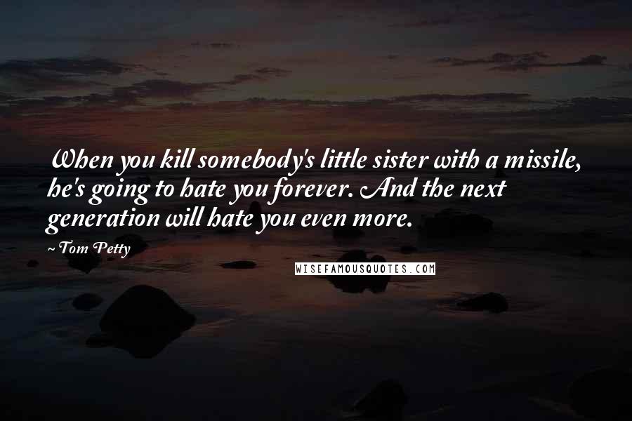 Tom Petty Quotes: When you kill somebody's little sister with a missile, he's going to hate you forever. And the next generation will hate you even more.