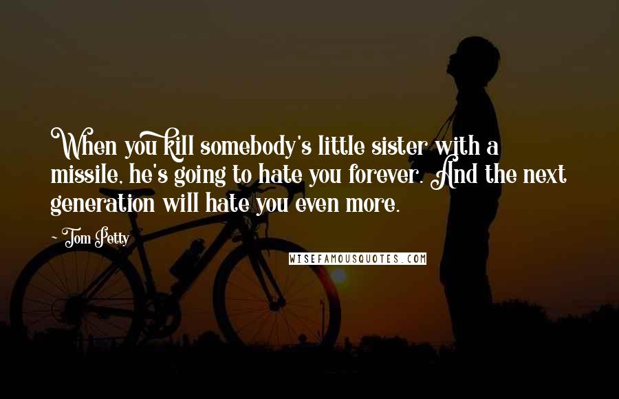 Tom Petty Quotes: When you kill somebody's little sister with a missile, he's going to hate you forever. And the next generation will hate you even more.