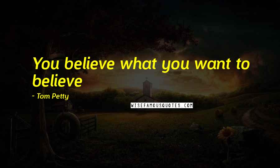 Tom Petty Quotes: You believe what you want to believe