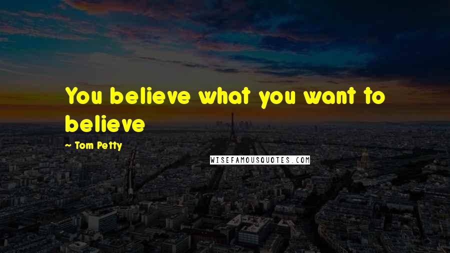 Tom Petty Quotes: You believe what you want to believe