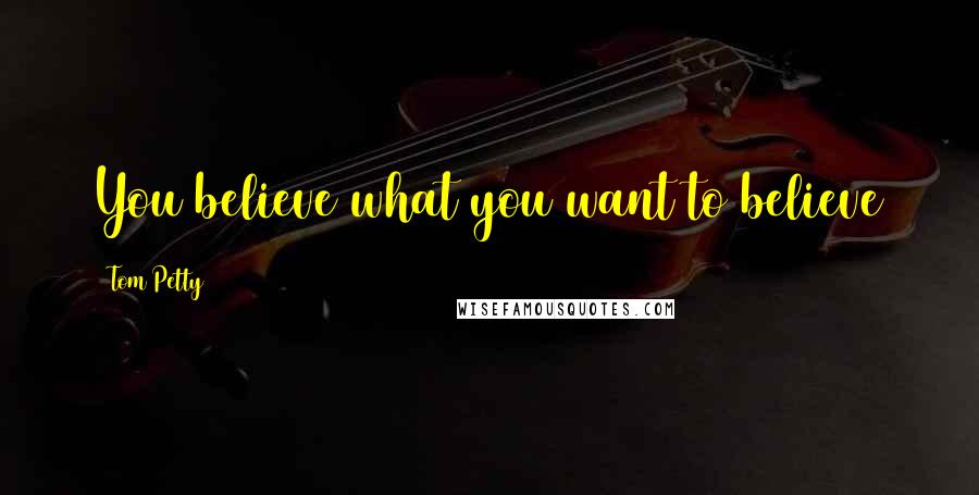 Tom Petty Quotes: You believe what you want to believe