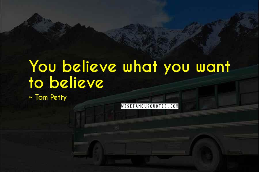 Tom Petty Quotes: You believe what you want to believe