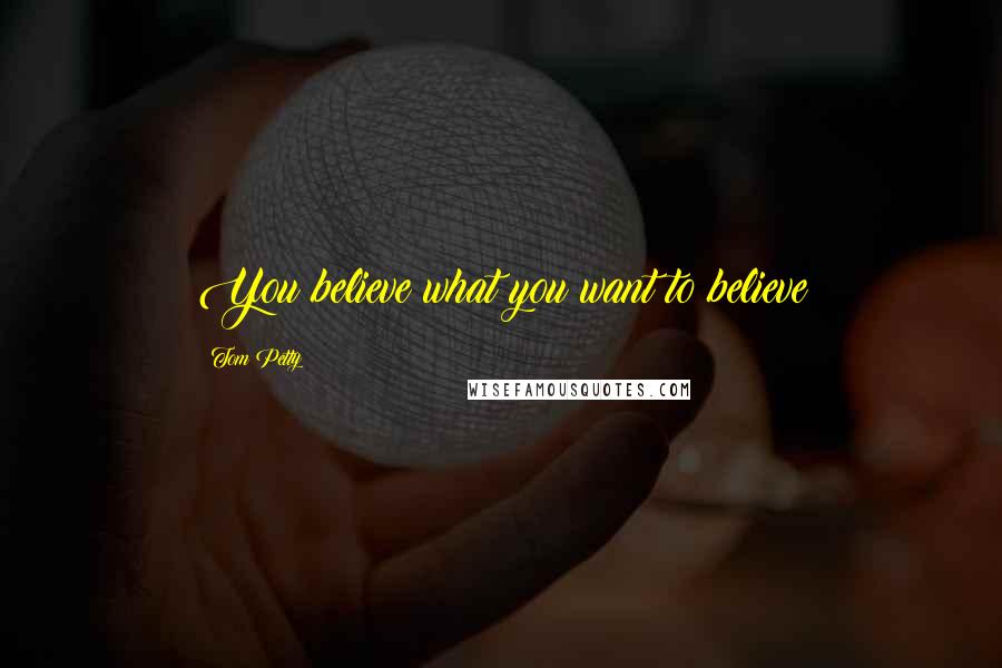 Tom Petty Quotes: You believe what you want to believe