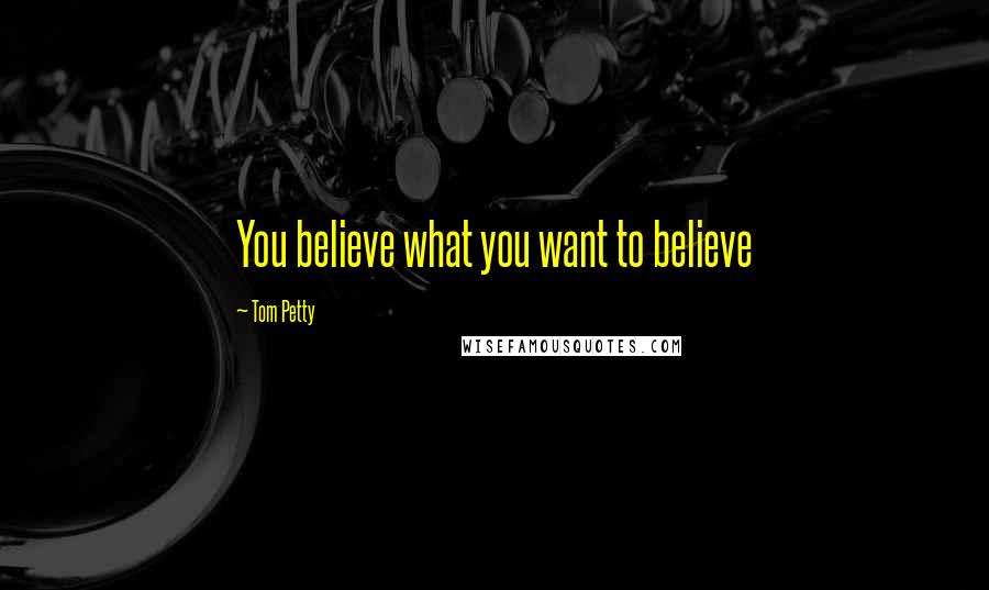 Tom Petty Quotes: You believe what you want to believe