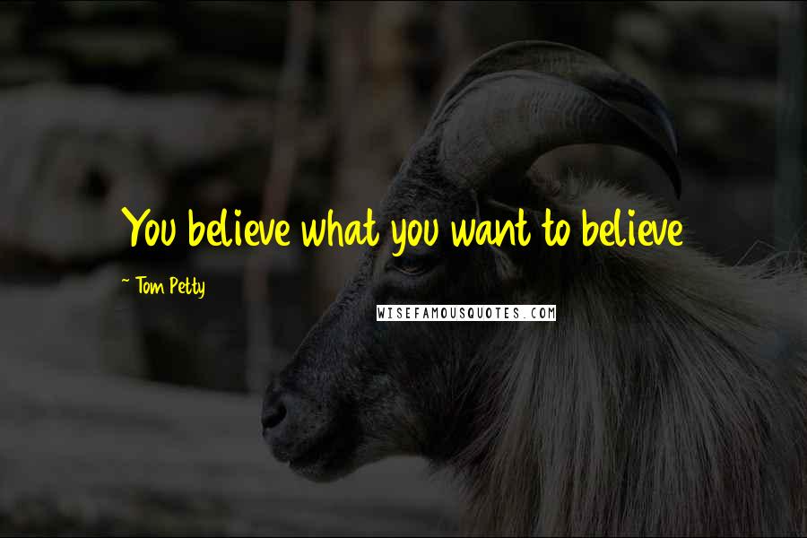 Tom Petty Quotes: You believe what you want to believe