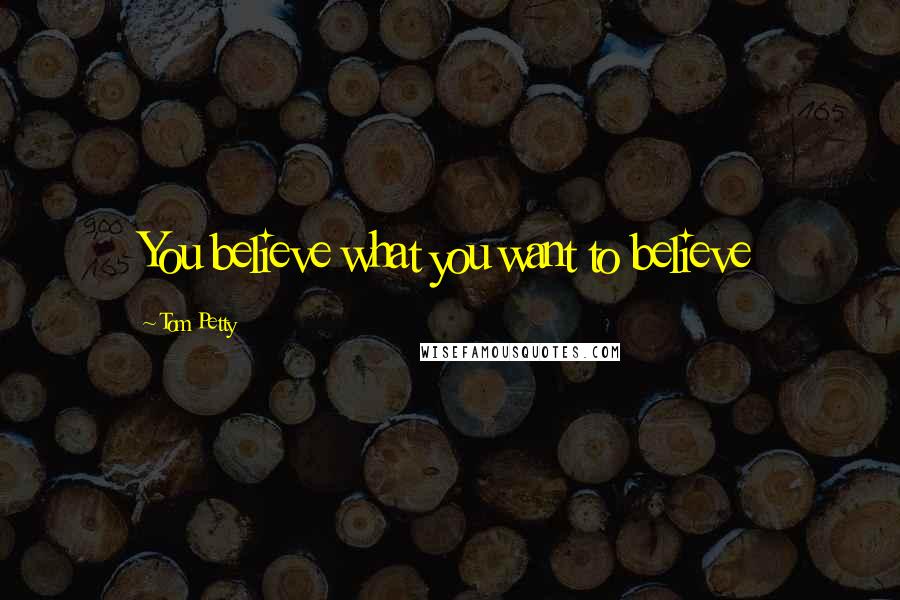 Tom Petty Quotes: You believe what you want to believe