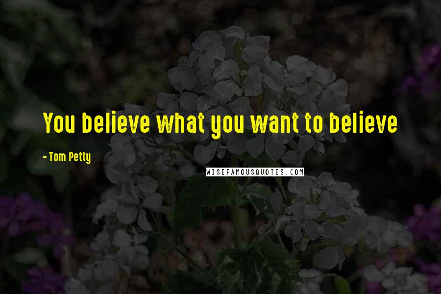 Tom Petty Quotes: You believe what you want to believe