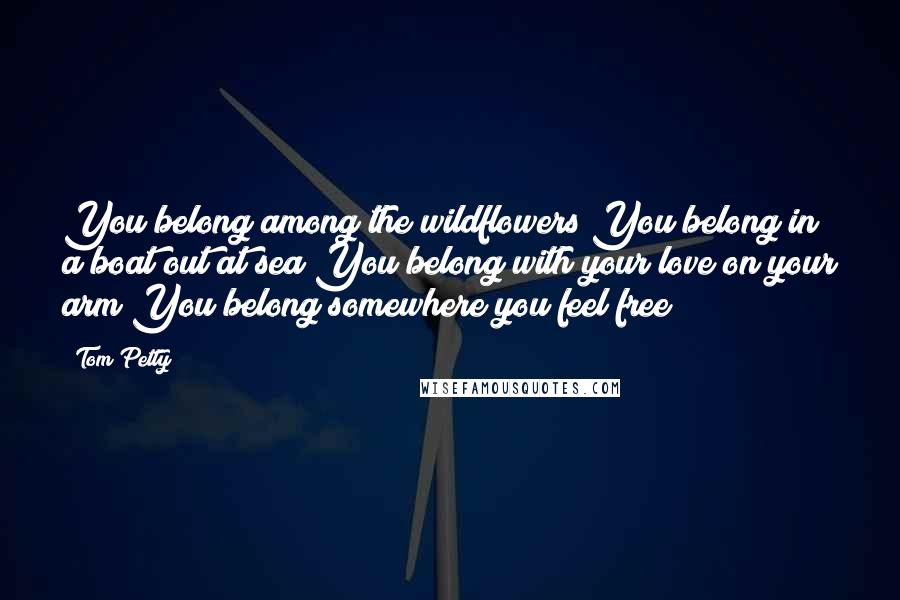 Tom Petty Quotes: You belong among the wildflowers You belong in a boat out at sea You belong with your love on your arm You belong somewhere you feel free