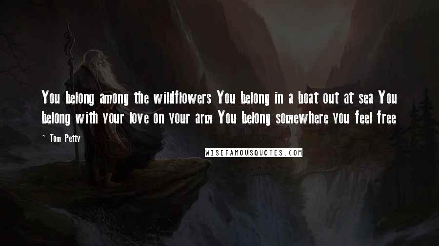 Tom Petty Quotes: You belong among the wildflowers You belong in a boat out at sea You belong with your love on your arm You belong somewhere you feel free