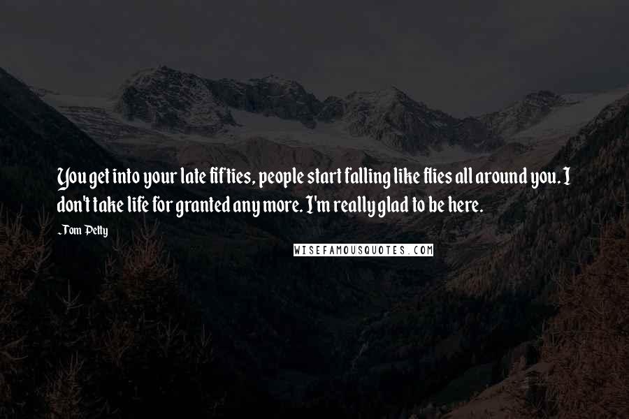 Tom Petty Quotes: You get into your late fifties, people start falling like flies all around you. I don't take life for granted any more. I'm really glad to be here.