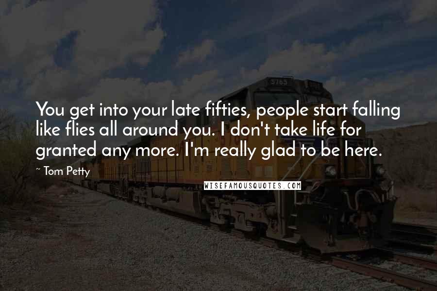 Tom Petty Quotes: You get into your late fifties, people start falling like flies all around you. I don't take life for granted any more. I'm really glad to be here.