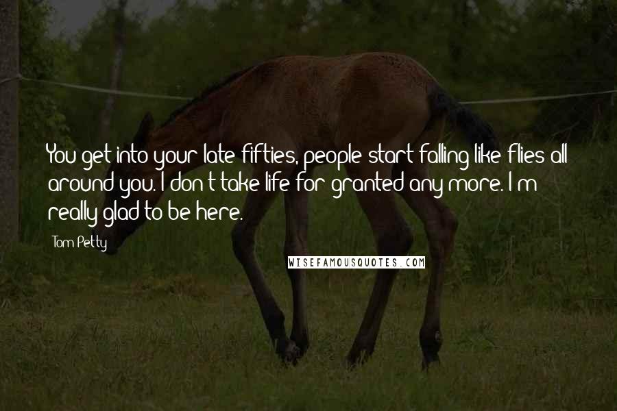 Tom Petty Quotes: You get into your late fifties, people start falling like flies all around you. I don't take life for granted any more. I'm really glad to be here.