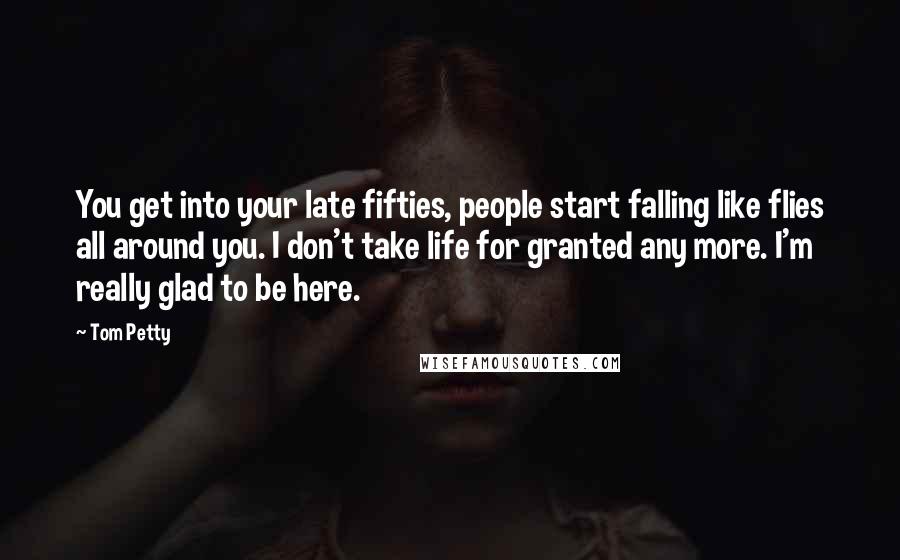 Tom Petty Quotes: You get into your late fifties, people start falling like flies all around you. I don't take life for granted any more. I'm really glad to be here.