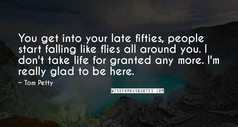 Tom Petty Quotes: You get into your late fifties, people start falling like flies all around you. I don't take life for granted any more. I'm really glad to be here.