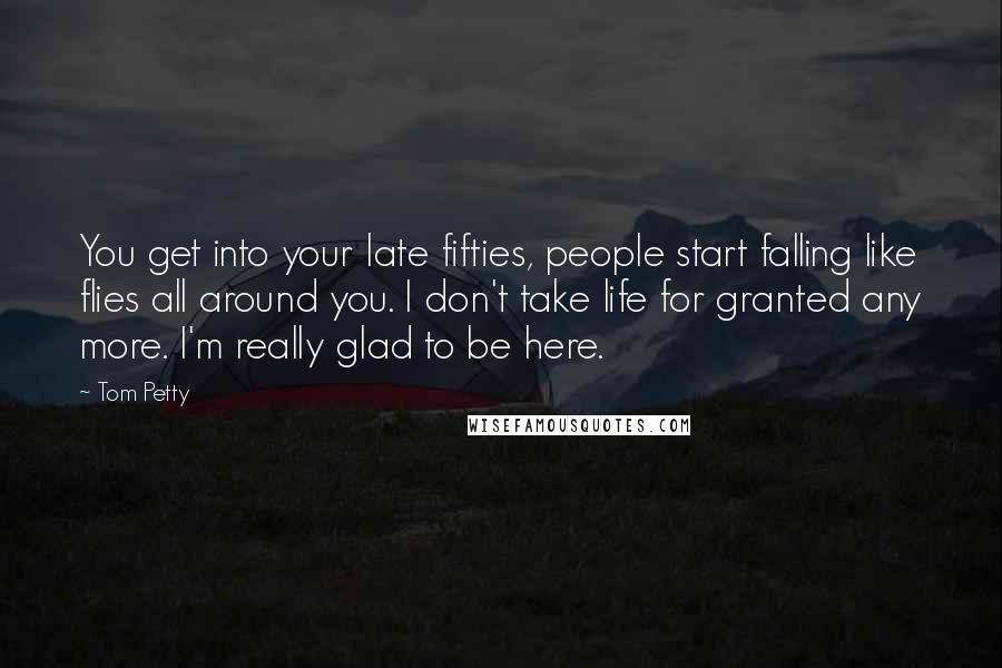 Tom Petty Quotes: You get into your late fifties, people start falling like flies all around you. I don't take life for granted any more. I'm really glad to be here.