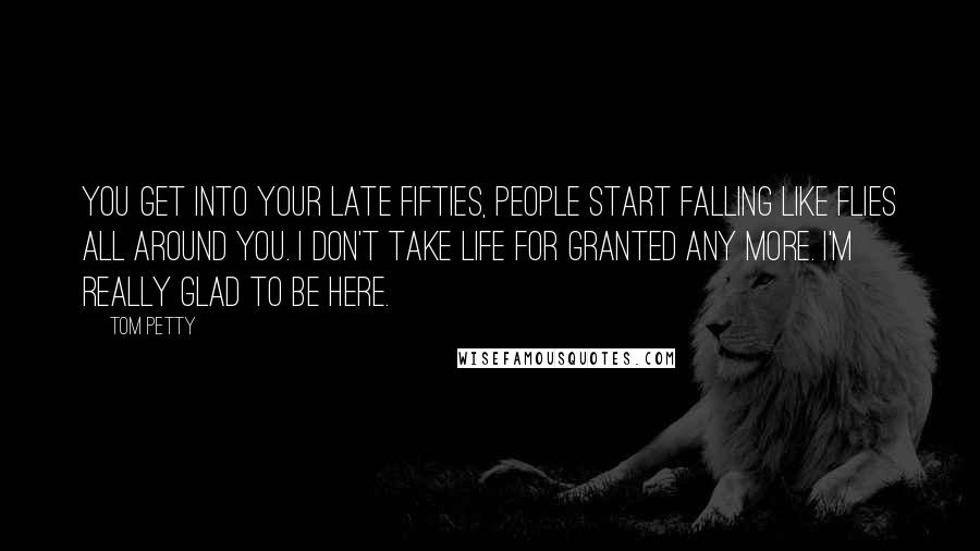 Tom Petty Quotes: You get into your late fifties, people start falling like flies all around you. I don't take life for granted any more. I'm really glad to be here.