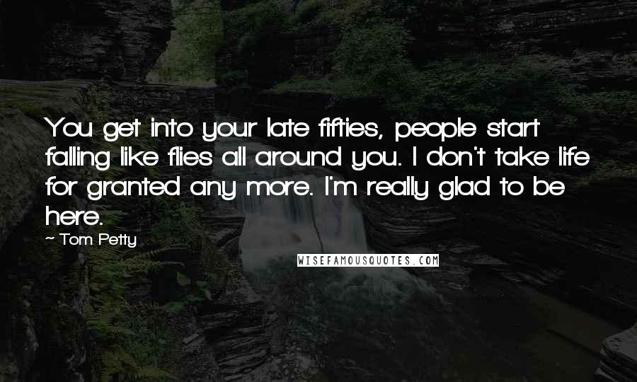 Tom Petty Quotes: You get into your late fifties, people start falling like flies all around you. I don't take life for granted any more. I'm really glad to be here.